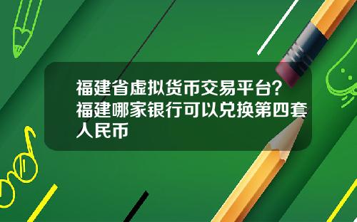 福建省虚拟货币交易平台？福建哪家银行可以兑换第四套人民币