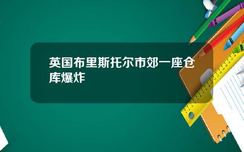 英国布里斯托尔市郊一座仓库爆炸