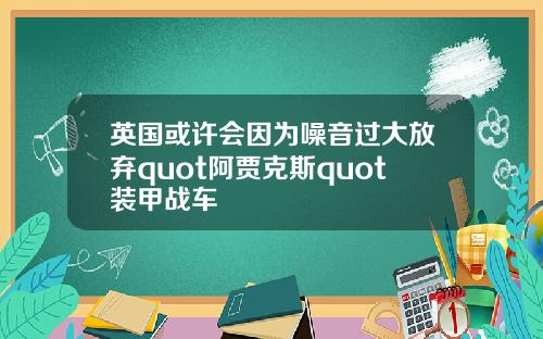 英国或许会因为噪音过大放弃quot阿贾克斯quot装甲战车