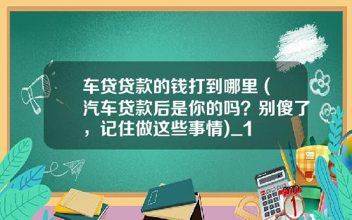 车贷贷款的钱打到哪里 (汽车贷款后是你的吗？别傻了，记住做这些事情)_1