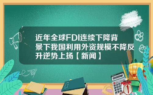 近年全球FDI连续下降背景下我国利用外资规模不降反升逆势上扬【新闻】