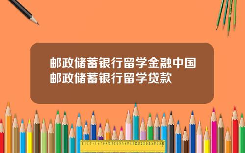 邮政储蓄银行留学金融中国邮政储蓄银行留学贷款