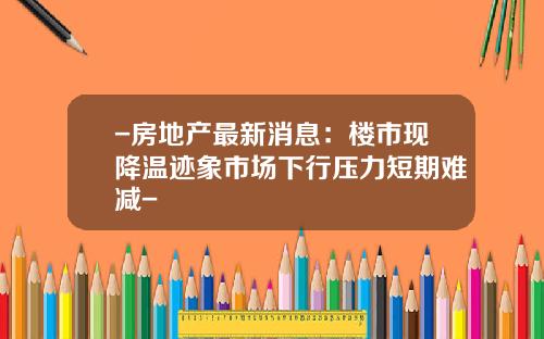 -房地产最新消息：楼市现降温迹象市场下行压力短期难减-