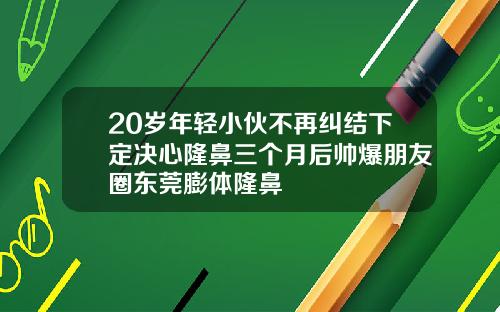 20岁年轻小伙不再纠结下定决心隆鼻三个月后帅爆朋友圈东莞膨体隆鼻
