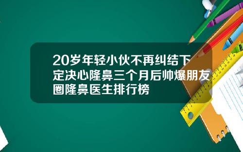 20岁年轻小伙不再纠结下定决心隆鼻三个月后帅爆朋友圈隆鼻医生排行榜