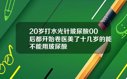 20岁打水光针玻尿酸00后都开始卷医美了十几岁的能不能用玻尿酸