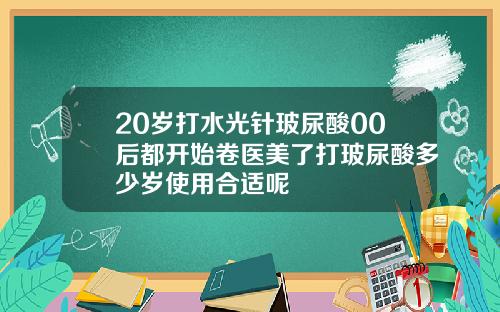 20岁打水光针玻尿酸00后都开始卷医美了打玻尿酸多少岁使用合适呢