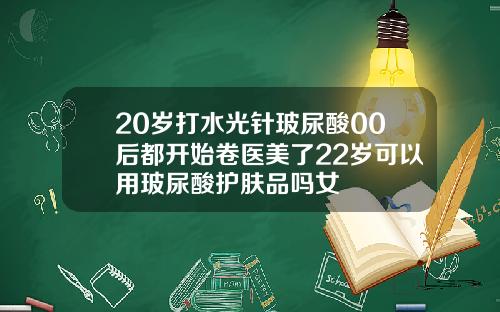 20岁打水光针玻尿酸00后都开始卷医美了22岁可以用玻尿酸护肤品吗女