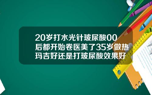 20岁打水光针玻尿酸00后都开始卷医美了35岁做热玛吉好还是打玻尿酸效果好