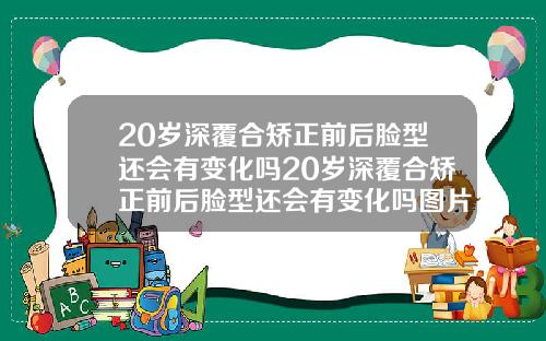 20岁深覆合矫正前后脸型还会有变化吗20岁深覆合矫正前后脸型还会有变化吗图片