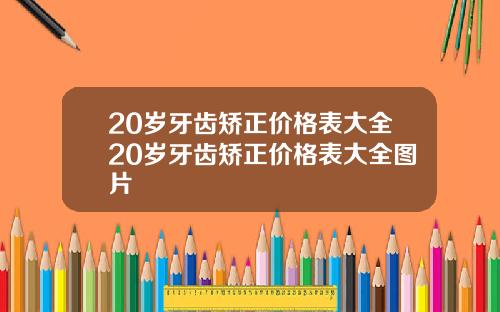 20岁牙齿矫正价格表大全20岁牙齿矫正价格表大全图片