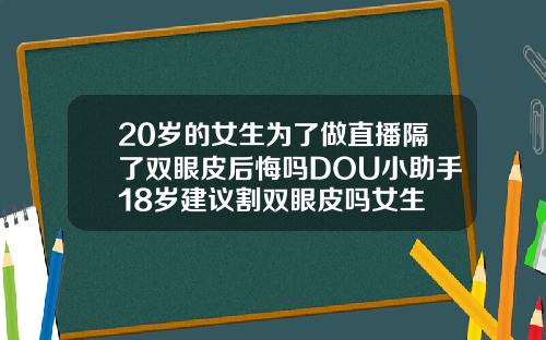 20岁的女生为了做直播隔了双眼皮后悔吗DOU小助手18岁建议割双眼皮吗女生