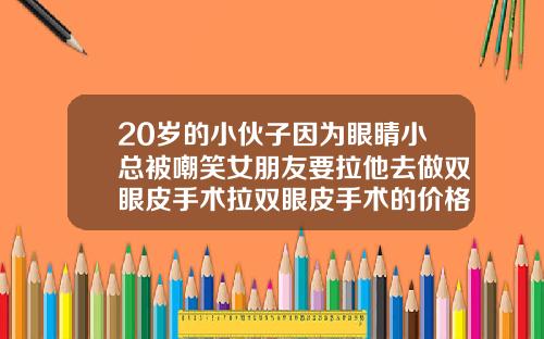 20岁的小伙子因为眼睛小总被嘲笑女朋友要拉他去做双眼皮手术拉双眼皮手术的价格