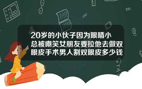 20岁的小伙子因为眼睛小总被嘲笑女朋友要拉他去做双眼皮手术男人割双眼皮多少钱啊