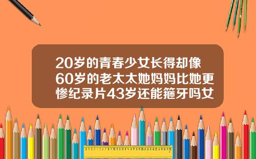 20岁的青春少女长得却像60岁的老太太她妈妈比她更惨纪录片43岁还能箍牙吗女