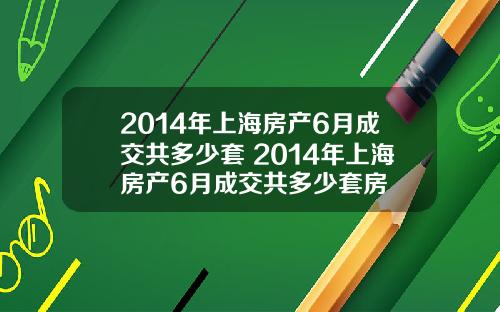 2014年上海房产6月成交共多少套 2014年上海房产6月成交共多少套房