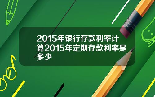 2015年银行存款利率计算2015年定期存款利率是多少