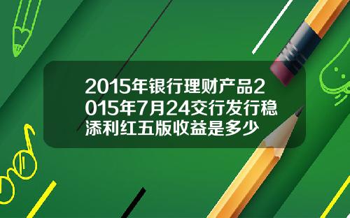 2015年银行理财产品2015年7月24交行发行稳添利红五版收益是多少
