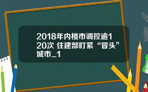 2018年内楼市调控逾120次 住建部盯紧“冒头”城市_1