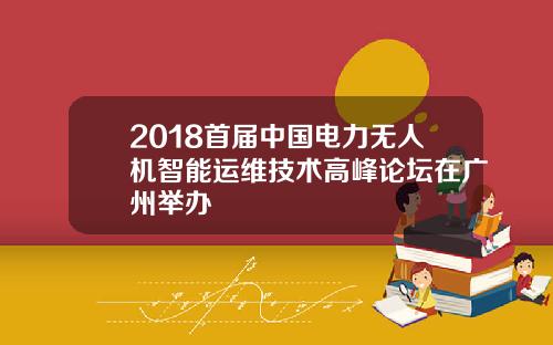 2018首届中国电力无人机智能运维技术高峰论坛在广州举办