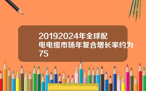 20192024年全球配电电缆市场年复合增长率约为75