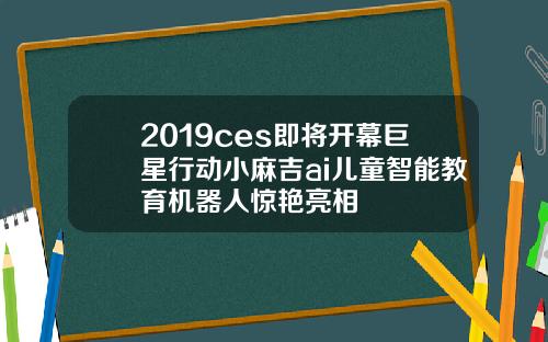 2019ces即将开幕巨星行动小麻吉ai儿童智能教育机器人惊艳亮相