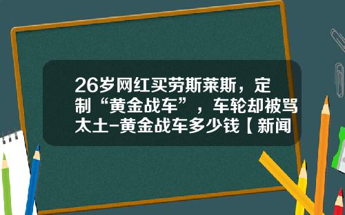 26岁网红买劳斯莱斯，定制“黄金战车”，车轮却被骂太土-黄金战车多少钱【新闻】.