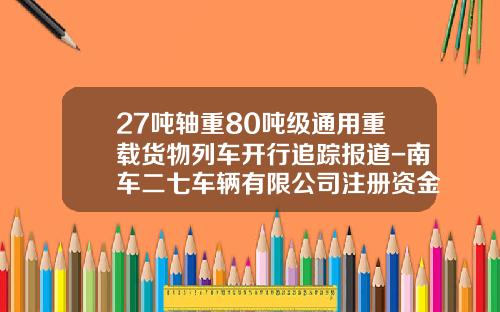 27吨轴重80吨级通用重载货物列车开行追踪报道-南车二七车辆有限公司注册资金【新闻】.