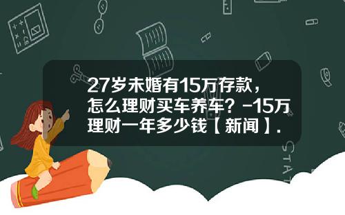 27岁未婚有15万存款，怎么理财买车养车？-15万理财一年多少钱【新闻】.
