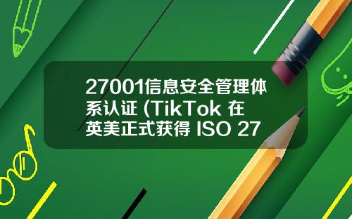 27001信息安全管理体系认证 (TikTok 在英美正式获得 ISO 27001 信息安全标准认证)