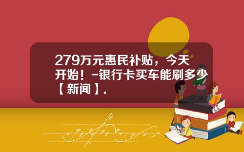 279万元惠民补贴，今天开始！-银行卡买车能刷多少【新闻】.