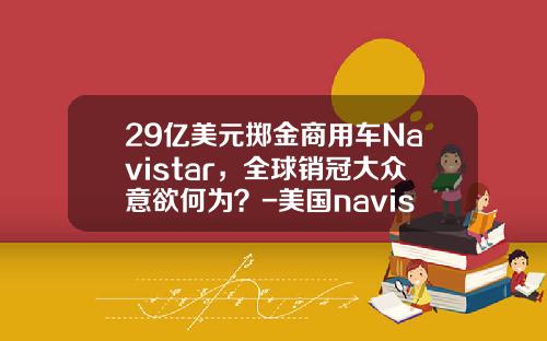 29亿美元掷金商用车Navistar，全球销冠大众意欲何为？-美国navistar要多少钱【新闻】.