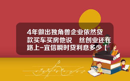 4年做出独角兽企业依然贷款买车买房他说屌丝创业还在路上-宜信瞬时贷利息多少【新闻】