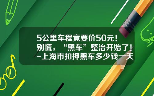 5公里车程竟要价50元！别慌，“黑车”整治开始了！-上海市扣押黑车多少钱一天