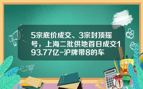 5宗底价成交、3宗封顶摇号，上海二批供地首日成交193.77亿-沪牌带8的车牌多少钱