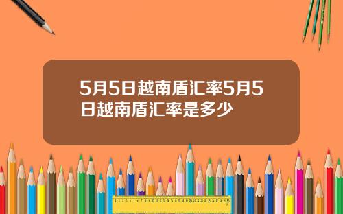 5月5日越南盾汇率5月5日越南盾汇率是多少