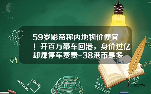 59岁影帝称内地物价便宜！开百万豪车回港，身价过亿却嫌停车费贵-38港币是多少人民币