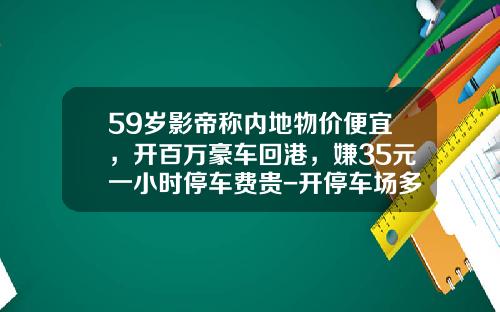 59岁影帝称内地物价便宜，开百万豪车回港，嫌35元一小时停车费贵-开停车场多少钱