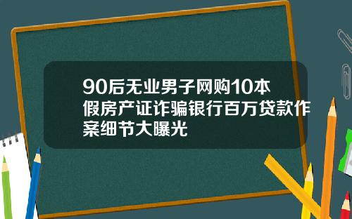 90后无业男子网购10本假房产证诈骗银行百万贷款作案细节大曝光