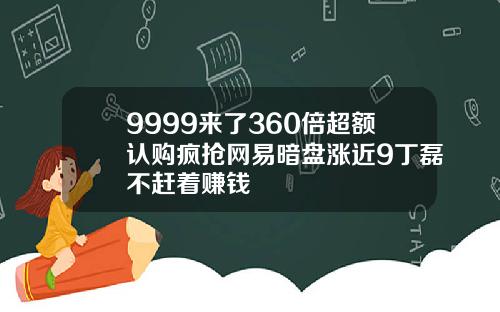 9999来了360倍超额认购疯抢网易暗盘涨近9丁磊不赶着赚钱