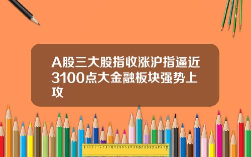 A股三大股指收涨沪指逼近3100点大金融板块强势上攻