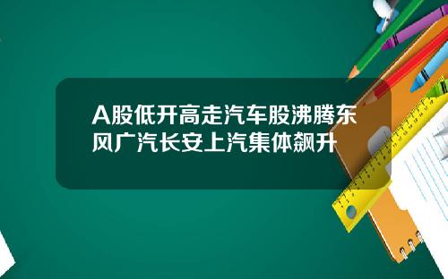 A股低开高走汽车股沸腾东风广汽长安上汽集体飙升