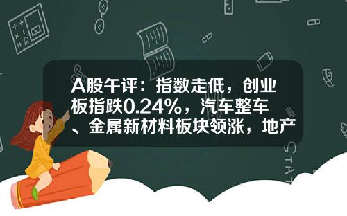A股午评：指数走低，创业板指跌0.24%，汽车整车、金属新材料板块领涨，地产股、算力租赁、中船系等板块低迷-今天大盘指数是多少
