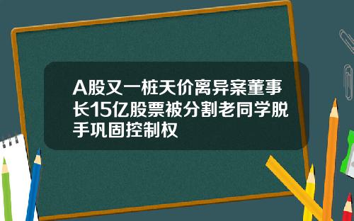 A股又一桩天价离异案董事长15亿股票被分割老同学脱手巩固控制权