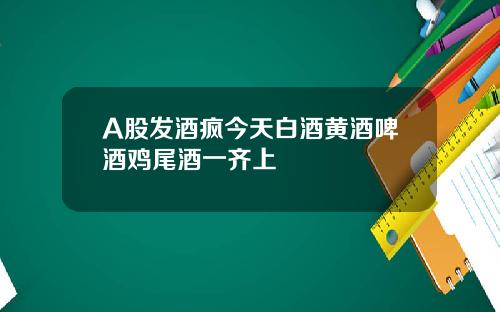 A股发酒疯今天白酒黄酒啤酒鸡尾酒一齐上