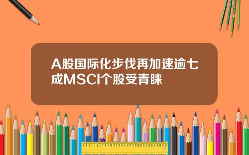 A股国际化步伐再加速逾七成MSCI个股受青睐