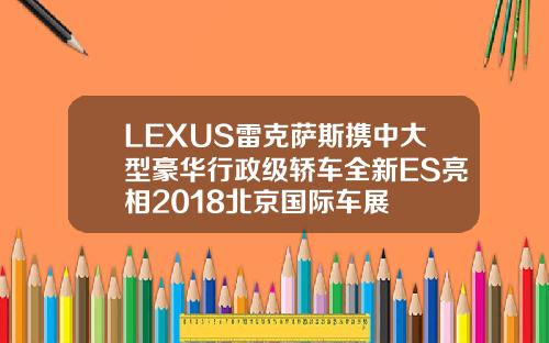 LEXUS雷克萨斯携中大型豪华行政级轿车全新ES亮相2018北京国际车展