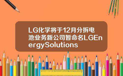 LG化学将于12月分拆电池业务新公司暂命名LGEnergySolutions