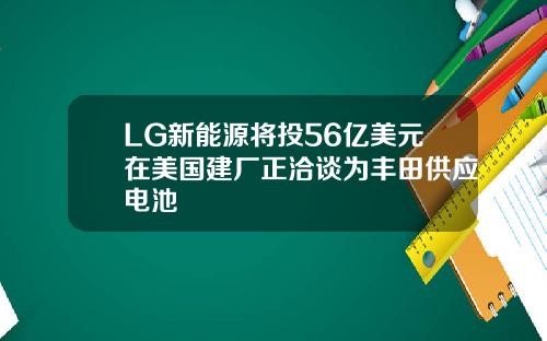 LG新能源将投56亿美元在美国建厂正洽谈为丰田供应电池
