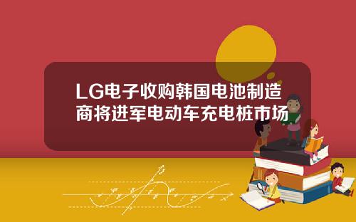 LG电子收购韩国电池制造商将进军电动车充电桩市场